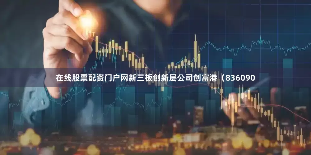 在线股票配资门户网新三板创新层公司创富港（836090