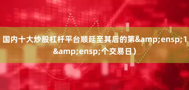 国内十大炒股杠杆平台顺延至其后的第&ensp;1&ensp;个交易日）