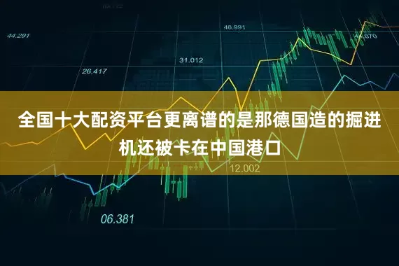 全国十大配资平台更离谱的是那德国造的掘进机还被卡在中国港口